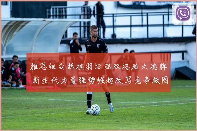 雅思组合拆档羽坛混双格局大洗牌 新生代力量强势崛起改写竞争版图