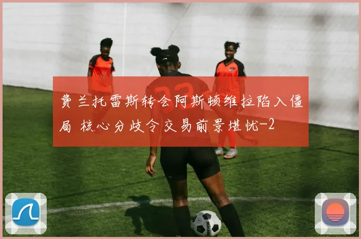 费兰托雷斯转会阿斯顿维拉陷入僵局 核心分歧令交易前景堪忧