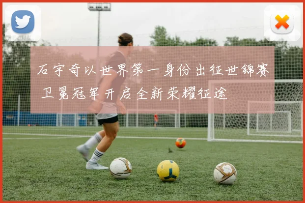 石宇奇以世界第一身份出征世锦赛 卫冕冠军开启全新荣耀征途