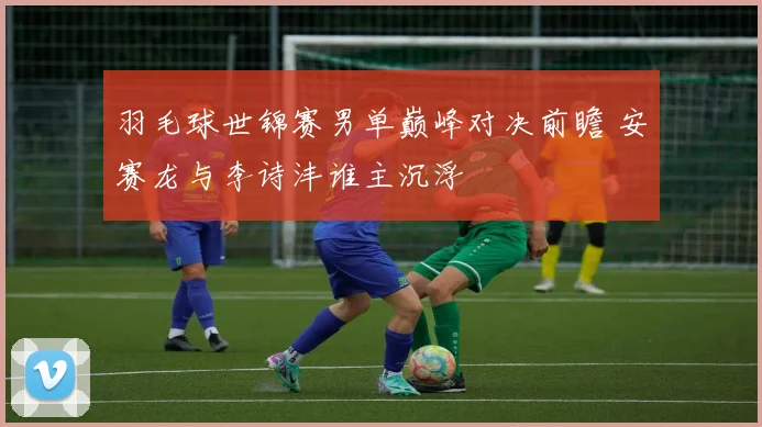 羽毛球世锦赛男单巅峰对决前瞻 安赛龙与李诗沣谁主沉浮