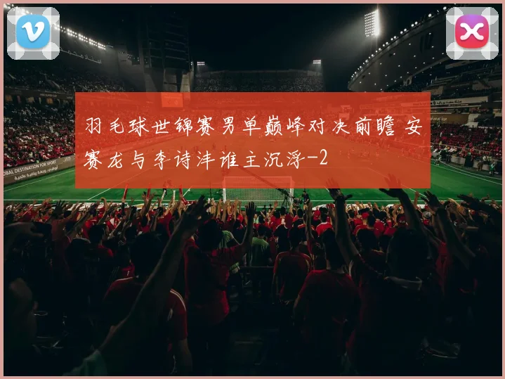 羽毛球世锦赛男单巅峰对决前瞻 安赛龙与李诗沣谁主沉浮