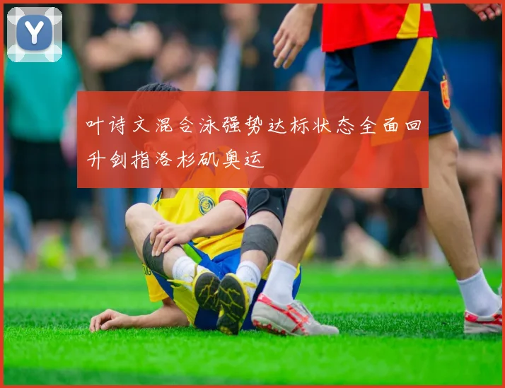 叶诗文混合泳强势达标状态全面回升剑指洛杉矶奥运