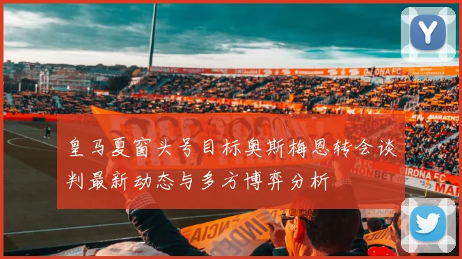 皇马夏窗头号目标奥斯梅恩转会谈判最新动态与多方博弈分析