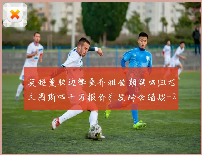英超曼联边锋桑乔租借期满回归尤文图斯四千万报价引发转会暗战