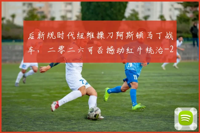 后新规时代纽维操刀阿斯顿马丁战车，二零二六可否撼动红牛统治