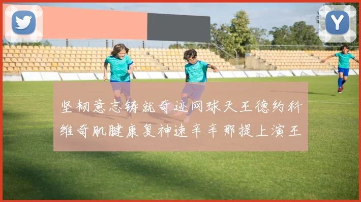 坚韧意志铸就奇迹网球天王德约科维奇肌腱康复神速辛辛那提上演王者归来