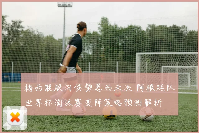 梅西腹股沟伤势悬而未决 阿根廷队世界杯淘汰赛变阵策略预测解析