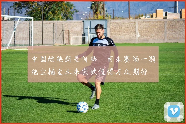 中国短跑新星何锦櫶百米赛场一骑绝尘摘金未来突破值得万众期待