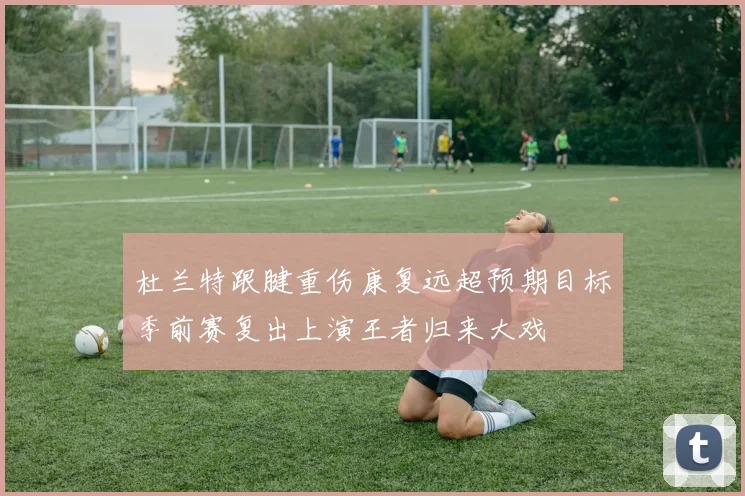 杜兰特跟腱重伤康复远超预期目标季前赛复出上演王者归来大戏