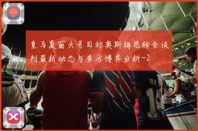 皇马夏窗头号目标奥斯梅恩转会谈判最新动态与多方博弈分析