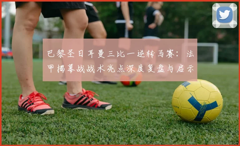 巴黎圣日耳曼三比一逆转马赛：法甲揭幕战战术亮点深度复盘与启示
