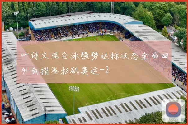 叶诗文混合泳强势达标状态全面回升剑指洛杉矶奥运