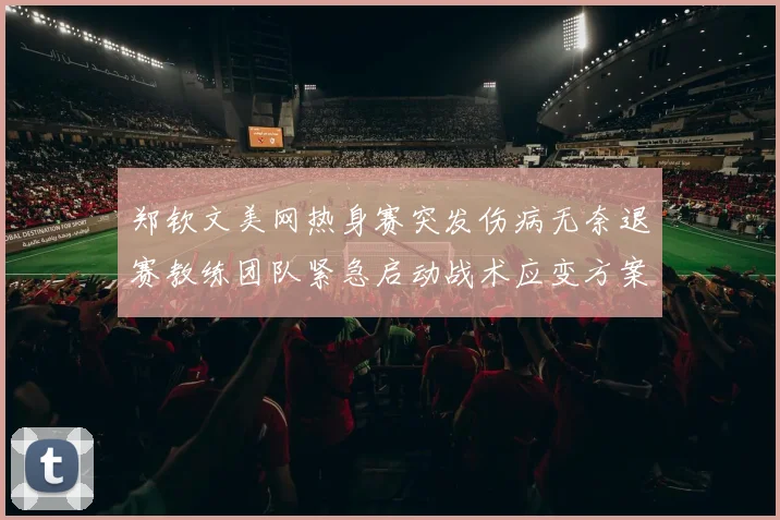 郑钦文美网热身赛突发伤病无奈退赛教练团队紧急启动战术应变方案