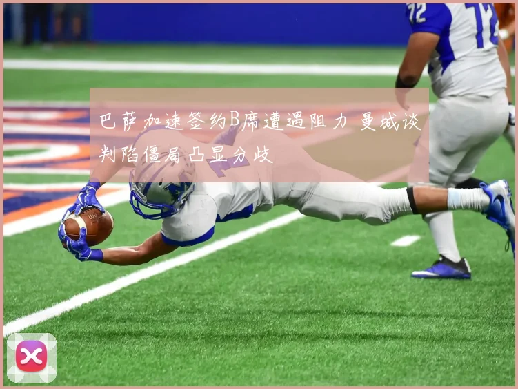 巴萨加速签约B席遭遇阻力 曼城谈判陷僵局凸显分歧