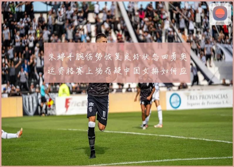 朱婷手腕伤势恢复良好状态回勇奥运资格赛上场存疑中国女排如何应对