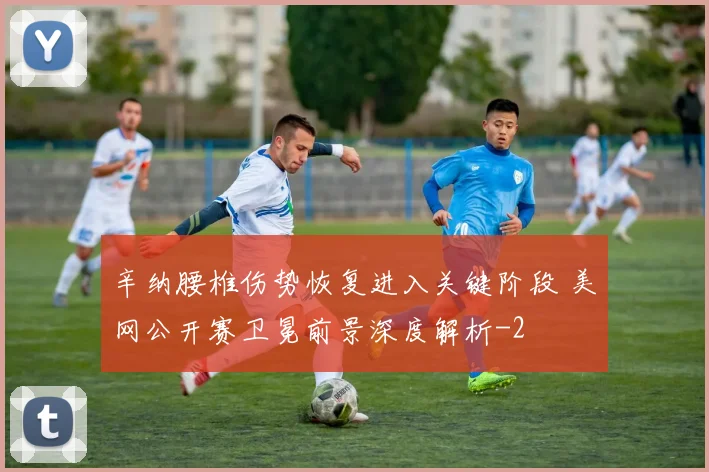 辛纳腰椎伤势恢复进入关键阶段 美网公开赛卫冕前景深度解析