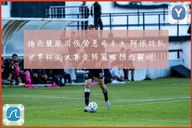 梅西腹股沟伤势悬而未决 阿根廷队世界杯淘汰赛变阵策略预测解析