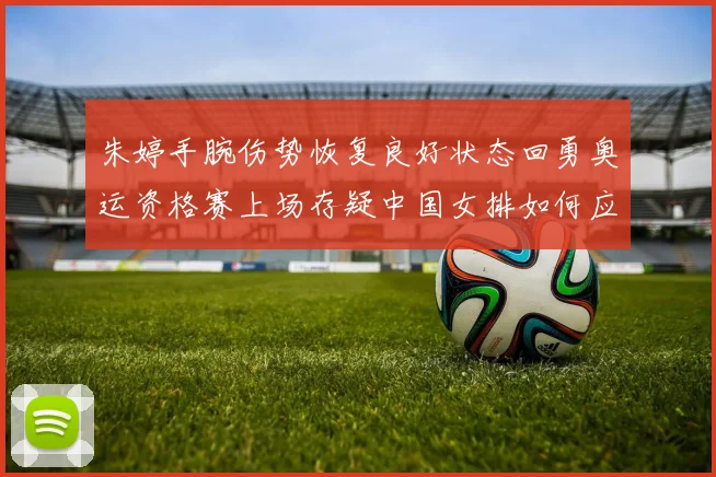 朱婷手腕伤势恢复良好状态回勇奥运资格赛上场存疑中国女排如何应对