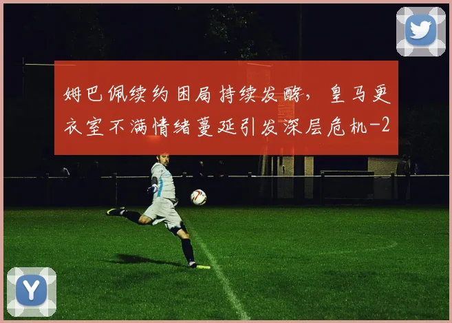 姆巴佩续约困局持续发酵,皇马更衣室不满情绪蔓延引发深层危机