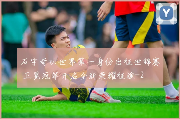 石宇奇以世界第一身份出征世锦赛 卫冕冠军开启全新荣耀征途