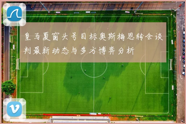 皇马夏窗头号目标奥斯梅恩转会谈判最新动态与多方博弈分析