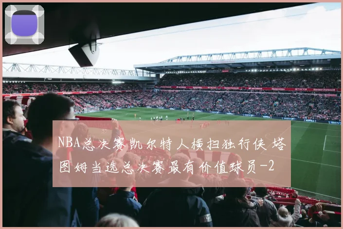 NBA总决赛凯尔特人横扫独行侠 塔图姆当选总决赛最有价值球员