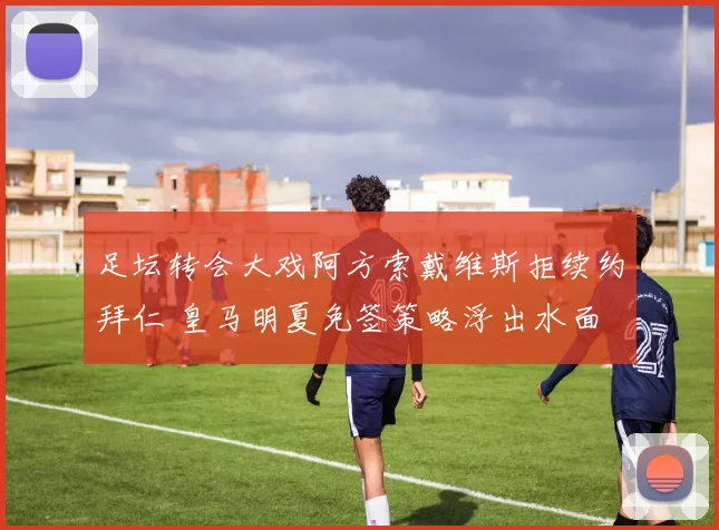 足坛转会大戏阿方索戴维斯拒续约拜仁 皇马明夏免签策略浮出水面