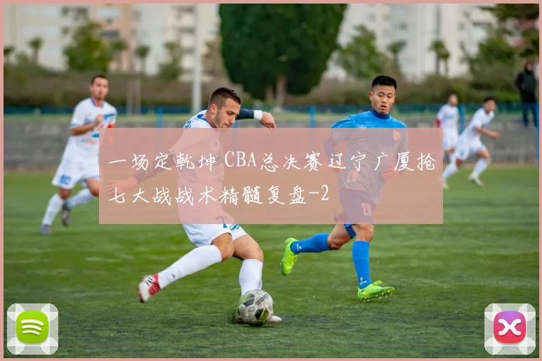一场定乾坤 CBA总决赛辽宁广厦抢七大战战术精髓复盘
