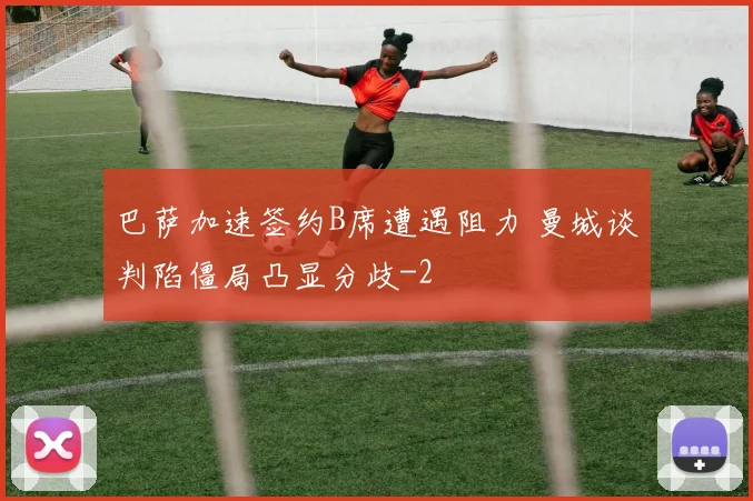 巴萨加速签约B席遭遇阻力 曼城谈判陷僵局凸显分歧